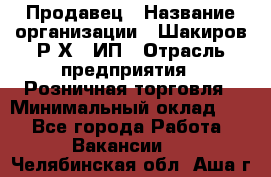 Продавец › Название организации ­ Шакиров Р.Х., ИП › Отрасль предприятия ­ Розничная торговля › Минимальный оклад ­ 1 - Все города Работа » Вакансии   . Челябинская обл.,Аша г.